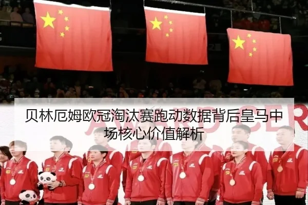 贝林厄姆欧冠淘汰赛跑动数据背后皇马中场核心价值解析