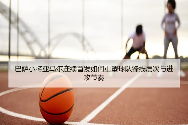 巴萨小将亚马尔连续首发如何重塑球队锋线层次与进攻节奏