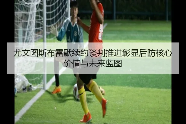 尤文图斯布雷默续约谈判推进彰显后防核心价值与未来蓝图
